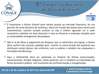  É importante o Gestor Eclesial estar atento quanto ao mercado financeiro, ter um
gerente de conta bancária de confiança, afinal em função das baixas taxas atuais para
investimentos, convém sempre analisar se não é melhor aguardar ter o valor
necessário e pleitear um bom desconto à vista ou financiar e antecipar soluções para
as necessidades emergenciais da paróquia.
 Não é só de Obras e pagamento de despesas que se administra uma Igreja, o Gestor
deve usufruir dos recursos captados para investir no social através das pastorais que
distribuem cestas básicas, dos enfermos, com os pobres e também nas catequeses e
formações de lideranças.
 Aqui a INOVAÇÃO deve ser explorada na Pastoral do Dízimo (comunicados,
aniversariantes, brindes religiosos, visitas pastorais, etc.) e também na criatividade das
festas atraindo o público com momentos de confraternização e evangelização.

 