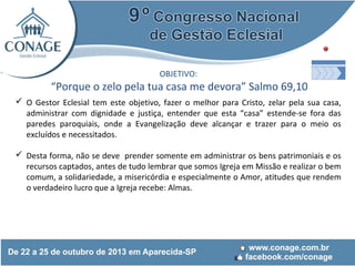 OBJETIVO:

“Porque o zelo pela tua casa me devora” Salmo 69,10
 O Gestor Eclesial tem este objetivo, fazer o melhor para Cristo, zelar pela sua casa,
administrar com dignidade e justiça, entender que esta “casa” estende-se fora das
paredes paroquiais, onde a Evangelização deve alcançar e trazer para o meio os
excluídos e necessitados.
 Desta forma, não se deve prender somente em administrar os bens patrimoniais e os
recursos captados, antes de tudo lembrar que somos Igreja em Missão e realizar o bem
comum, a solidariedade, a misericórdia e especialmente o Amor, atitudes que rendem
o verdadeiro lucro que a Igreja recebe: Almas.

 