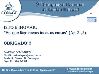 ISTO É INOVAR:
"Eis que faço novas todas as coisas" (Ap 21,5).
OBRIGADO!!!
DIÁCONO DOMINGUES
EMAIL: tiodomingues@terra.com.br
Facebook: Diacono Tio Domingues
Fone: 011 98612-7187

 