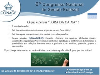 O que é pensar “FORA DA CAIXA” !
•

É sair do dia-a-dia;

•

Sair das rotinas administrativas que seguem o mesmo fluxo diário;

•

Sair das regras, normas e conceitos, muitas vezes ultrapassados;

•

Buscar soluções INOVADORAS: Gerando eficiência nos serviços; Melhorias visuais;
Garantindo a segurança; Proporcionando ambientes agradáveis e confortáveis; Estimulando a
proximidade nas relações humanas entre a paróquia e os usuários, pastorais, grupos e
movimentos.

É preciso pensar muito, ter muitas ideias e encontrar aquela viável, para por em prática!

 