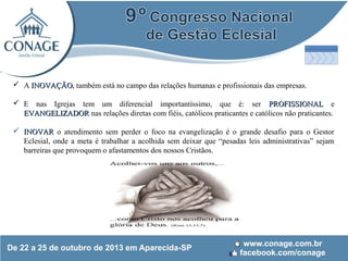  A INOVAÇÃO, também está no campo das relações humanas e profissionais das empresas.
INOVAÇÃO
 E nas Igrejas tem um diferencial importantíssimo, que é: ser PROFISSIONAL e
EVANGELIZADOR nas relações diretas com fiéis, católicos praticantes e católicos não praticantes.
 INOVAR o atendimento sem perder o foco na evangelização é o grande desafio para o Gestor
Eclesial, onde a meta é trabalhar a acolhida sem deixar que “pesadas leis administrativas” sejam
barreiras que provoquem o afastamentos dos nossos Cristãos.

 