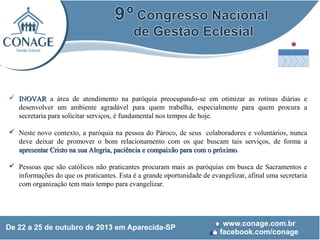  INOVAR a área de atendimento na paróquia preocupando-se em otimizar as rotinas diárias e
desenvolver um ambiente agradável para quem trabalha, especialmente para quem procura a
secretaria para solicitar serviços, é fundamental nos tempos de hoje.
 Neste novo contexto, a paróquia na pessoa do Pároco, de seus colaboradores e voluntários, nunca
deve deixar de promover o bom relacionamento com os que buscam tais serviços, de forma a
apresentar Cristo na sua Alegria, paciência e compaixão para com o próximo.
próximo
 Pessoas que são católicos não praticantes procuram mais as paróquias em busca de Sacramentos e
informações do que os praticantes. Esta é a grande oportunidade de evangelizar, afinal uma secretaria
com organização tem mais tempo para evangelizar.

 