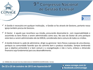  A Gestão é necessária em qualquer Instituição, e Gestão se faz através de Gestores, portanto nossa
Igreja também precisa de Gestores.
 O Gestor é aquele que reconhece sua missão, procurando desenvolve-la com responsabilidade e
assumindo os bens físicos a serem administrados como seus. No caso do Gestor de uma paróquia
estes bens a serem administrados são da IGREJA, considerados bens comuns de todos os cristãos.
 A Gestão Eclesial é a ação de administrar, dirigir ou gerenciar bens físicos e pessoas de uma diocese,
paróquia ou comunidade fazendo que ela caminhe bem e produza resultados. Sempre lembrando
que o objetivo primordial é o bem comum e a evangelização e não o lucro, embora a dimensão
(1)
financeira seja fundamental para seu desenvolvimento.

(1) – HENRIQUE, Mons. Neureudo Freire; Paiva, Edvaldo Cardoso de. FUNDAMENTOS DA GESTÃO ECLESIAL – Ed. Vozes

 
