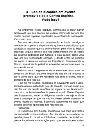 14
4 - Bebida alcoólica em evento
promovido pelo Centro Espírita.
Pode isso?
Ao entrarmos neste capítulo, permita-me o leitor narrar
lamentável fato que ocorreu em evento promovido por um dos
muitos centros espíritas espalhados pelo interior de nosso país.
Vamos ao caso:
Era um alcoolista em recuperação e trazia consigo a
vontade de superar a dependência química e psicológica que
caracteriza aqueles que se embrenharam pelo vício da bebida
alcoólica. Alguns amigos espíritas apresentaram-lhe as lições
da doutrina codificada por Kardec, e elas caíram como uma
luva em seu desanimado coração. E desde então se dedicou
de corpo e alma ao estudo do Espiritismo, frequentando o
Centro, assistindo às palestras e também servindo na área da
assistência social.
Todavia, com o organismo ainda intoxicado pelos anos de
consumo do álcool, era com frequência que se via tentando a
dar o último gole, que em realidade não seria o último, mas o
primeiro de sua recaída.
E no dia 10/10/2006, encontrou-se novamente com o vício,
tomando aquele malfadado gole da recaída. Curioso notar que
não fez uso da bebida alcoólica em algum bar ou lanchonete,
mas, sim, na festa beneficente promovida pelo Centro Espírita
que frequentava, onde os dirigentes serviam cerveja e vinho
com a desculpa de que, se não houvesse bebida alcoólica, o
evento ficaria às moscas. Sucumbiu justamente no lugar que
deveria servir de apoio para sua recuperação.
Reflitamos.
O Espiritismo tem função sociológica das mais relevantes
na sociedade contemporânea. Ao difundir a necessidade de
aperfeiçoamento moral e intelectual constante do indivíduo,
presta importante colaboração para que se extirpem males
 