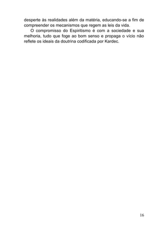 16
desperte às realidades além da matéria, educando-se a fim de
compreender os mecanismos que regem as leis da vida.
O compromisso do Espiritismo é com a sociedade e sua
melhoria, tudo que foge ao bom senso e propaga o vício não
reflete os ideais da doutrina codificada por Kardec.
 