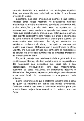 18
caridade destinada aos assistidos das instituições espíritas
deve ser estendida aos trabalhadores. Aliás, é um básico
princípio de justiça.
Entretanto, não raro enxergamos apenas o que nossos
limitados olhos físicos mostram. As dificuldades materiais
encarnadas na miséria e abandono são vistas claramente. Há,
porém, situações que vão muito além das aparências. Há
pessoas que choram sorrindo e, quando isso ocorre, muitas
vezes não percebemos. É preciso, pois, estar atento e ser um
líder espírita participativo para mostrar ao grupo a importância
de cada membro. É necessário estar atento para observar as
necessidades dos indivíduos. Em alguns momentos da
existência precisamos do abraço, do apoio ou mesmo dos
ouvidos dos amigos. Relevante que o encontremos na Casa
Espírita, em meio aos amigos que conhecem as felicidades e
as agruras da existência humana sob as diretrizes marcantes
da Imortalidade da Alma.
Eis, então, um oportuno lembrete às lideranças da doutrina
codificada por Kardec: atentem também para as necessidades
dos voluntários das instituições que estão sob a sua
coordenação. Preocupem-se com seus trabalhadores,
observem se estão motivados, ou enfrentando desafios e
dificuldades. Perguntem, exponham, criem laços de amizades e
o saudável hábito de preocupar-se com o próximo mais
próximo.
Enfim, lembrem-se de que o problema também bate à porta
de quem se empenha em abri-la aos menos favorecidos.
Caridade também para com o trabalhador espírita, para que
nossas Casas sejam lares revestidos do fraterno amor de
Cristo.
 