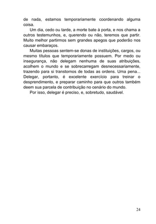 24
de nada, estamos temporariamente coordenando alguma
coisa.
Um dia, cedo ou tarde, a morte bate à porta, e nos chama a
outros testemunhos, e, querendo ou não, teremos que partir.
Muito melhor partirmos sem grandes apegos que poderão nos
causar embaraços.
Muitas pessoas sentem-se donas de instituições, cargos, ou
mesmo títulos que temporariamente possuem. Por medo ou
insegurança, não delegam nenhuma de suas atribuições,
acolhem o mundo e se sobrecarregam desnecessariamente,
trazendo para si transtornos de todas as ordens. Uma pena...
Delegar, portanto, é excelente exercício para treinar o
desprendimento, e preparar caminho para que outros também
deem sua parcela de contribuição no cenário do mundo.
Por isso, delegar é preciso, e, sobretudo, saudável.
 