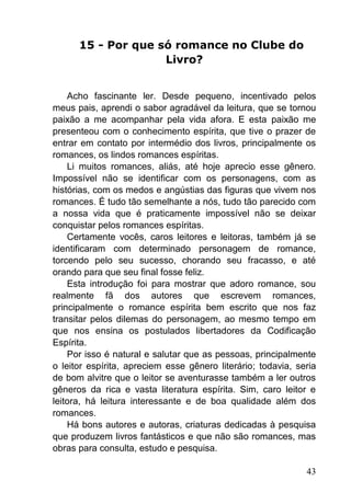 43
15 - Por que só romance no Clube do
Livro?
Acho fascinante ler. Desde pequeno, incentivado pelos
meus pais, aprendi o sabor agradável da leitura, que se tornou
paixão a me acompanhar pela vida afora. E esta paixão me
presenteou com o conhecimento espírita, que tive o prazer de
entrar em contato por intermédio dos livros, principalmente os
romances, os lindos romances espíritas.
Li muitos romances, aliás, até hoje aprecio esse gênero.
Impossível não se identificar com os personagens, com as
histórias, com os medos e angústias das figuras que vivem nos
romances. É tudo tão semelhante a nós, tudo tão parecido com
a nossa vida que é praticamente impossível não se deixar
conquistar pelos romances espíritas.
Certamente vocês, caros leitores e leitoras, também já se
identificaram com determinado personagem de romance,
torcendo pelo seu sucesso, chorando seu fracasso, e até
orando para que seu final fosse feliz.
Esta introdução foi para mostrar que adoro romance, sou
realmente fã dos autores que escrevem romances,
principalmente o romance espírita bem escrito que nos faz
transitar pelos dilemas do personagem, ao mesmo tempo em
que nos ensina os postulados libertadores da Codificação
Espírita.
Por isso é natural e salutar que as pessoas, principalmente
o leitor espírita, apreciem esse gênero literário; todavia, seria
de bom alvitre que o leitor se aventurasse também a ler outros
gêneros da rica e vasta literatura espírita. Sim, caro leitor e
leitora, há leitura interessante e de boa qualidade além dos
romances.
Há bons autores e autoras, criaturas dedicadas à pesquisa
que produzem livros fantásticos e que não são romances, mas
obras para consulta, estudo e pesquisa.
 