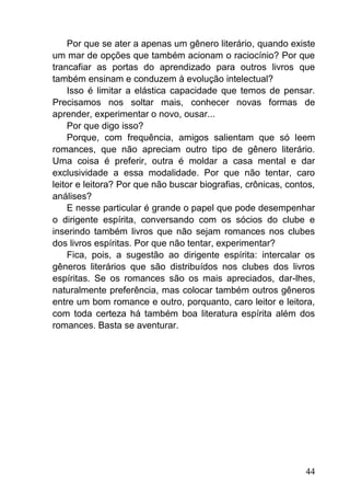 44
Por que se ater a apenas um gênero literário, quando existe
um mar de opções que também acionam o raciocínio? Por que
trancafiar as portas do aprendizado para outros livros que
também ensinam e conduzem à evolução intelectual?
Isso é limitar a elástica capacidade que temos de pensar.
Precisamos nos soltar mais, conhecer novas formas de
aprender, experimentar o novo, ousar...
Por que digo isso?
Porque, com frequência, amigos salientam que só leem
romances, que não apreciam outro tipo de gênero literário.
Uma coisa é preferir, outra é moldar a casa mental e dar
exclusividade a essa modalidade. Por que não tentar, caro
leitor e leitora? Por que não buscar biografias, crônicas, contos,
análises?
E nesse particular é grande o papel que pode desempenhar
o dirigente espírita, conversando com os sócios do clube e
inserindo também livros que não sejam romances nos clubes
dos livros espíritas. Por que não tentar, experimentar?
Fica, pois, a sugestão ao dirigente espírita: intercalar os
gêneros literários que são distribuídos nos clubes dos livros
espíritas. Se os romances são os mais apreciados, dar-lhes,
naturalmente preferência, mas colocar também outros gêneros
entre um bom romance e outro, porquanto, caro leitor e leitora,
com toda certeza há também boa literatura espírita além dos
romances. Basta se aventurar.
 