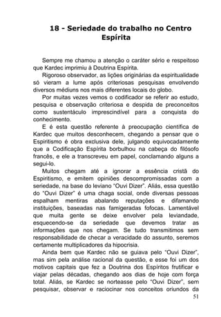 51
18 - Seriedade do trabalho no Centro
Espírita
Sempre me chamou a atenção o caráter sério e respeitoso
que Kardec imprimiu à Doutrina Espírita.
Rigoroso observador, as lições originárias da espiritualidade
só vieram a lume após criteriosas pesquisas envolvendo
diversos médiuns nos mais diferentes locais do globo.
Por muitas vezes vemos o codificador se referir ao estudo,
pesquisa e observação criteriosa e despida de preconceitos
como sustentáculo imprescindível para a conquista do
conhecimento.
E é esta questão referente à preocupação científica de
Kardec que muitos desconhecem, chegando a pensar que o
Espiritismo é obra exclusiva dele, julgando equivocadamente
que a Codificação Espírita borbulhou na cabeça do filósofo
francês, e ele a transcreveu em papel, conclamando alguns a
segui-lo.
Muitos chegam até a ignorar a essência cristã do
Espiritismo, e emitem opiniões descompromissadas com a
seriedade, na base do leviano ―Ouvi Dizer‖. Aliás, essa questão
do ―Ouvi Dizer‖ é uma chaga social, onde diversas pessoas
espalham mentiras abalando reputações e difamando
instituições, baseadas nas famigeradas fofocas. Lamentável
que muita gente se deixe envolver pela leviandade,
esquecendo-se da seriedade que devemos tratar as
informações que nos chegam. Se tudo transmitimos sem
responsabilidade de checar a veracidade do assunto, seremos
certamente multiplicadores da hipocrisia.
Ainda bem que Kardec não se guiava pelo ―Ouvi Dizer‖,
mas sim pela análise racional da questão, e esse foi um dos
motivos capitais que fez a Doutrina dos Espíritos frutificar e
viajar pelas décadas, chegando aos dias de hoje com força
total. Aliás, se Kardec se norteasse pelo ―Ouvi Dizer‖, sem
pesquisar, observar e raciocinar nos conceitos oriundos da
 