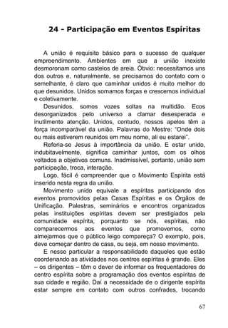 67
24 - Participação em Eventos Espíritas
A união é requisito básico para o sucesso de qualquer
empreendimento. Ambientes em que a união inexiste
desmoronam como castelos de areia. Óbvio: necessitamos uns
dos outros e, naturalmente, se precisamos do contato com o
semelhante, é claro que caminhar unidos é muito melhor do
que desunidos. Unidos somamos forças e crescemos individual
e coletivamente.
Desunidos, somos vozes soltas na multidão. Ecos
desorganizados pelo universo a clamar desesperada e
inutilmente atenção. Unidos, contudo, nossos apelos têm a
força incomparável da união. Palavras do Mestre: ―Onde dois
ou mais estiverem reunidos em meu nome, ali eu estarei‖.
Referia-se Jesus à importância da união. E estar unido,
indubitavelmente, significa caminhar juntos, com os olhos
voltados a objetivos comuns. Inadmissível, portanto, união sem
participação, troca, interação.
Logo, fácil é compreender que o Movimento Espírita está
inserido nesta regra da união.
Movimento unido equivale a espíritas participando dos
eventos promovidos pelas Casas Espíritas e os Órgãos de
Unificação. Palestras, seminários e encontros organizados
pelas instituições espíritas devem ser prestigiados pela
comunidade espírita, porquanto se nós, espíritas, não
comparecermos aos eventos que promovemos, como
almejarmos que o público leigo compareça? O exemplo, pois,
deve começar dentro de casa, ou seja, em nosso movimento.
E nesse particular a responsabilidade daqueles que estão
coordenando as atividades nos centros espíritas é grande. Eles
– os dirigentes – têm o dever de informar os frequentadores do
centro espírita sobre a programação dos eventos espíritas de
sua cidade e região. Daí a necessidade de o dirigente espírita
estar sempre em contato com outros confrades, trocando
 