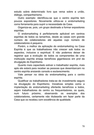 70
estudo sobre determinado livro que versa sobre a união,
diálogo, companheirismo.
Outro exemplo: identificou-se que o centro espírita tem
poucos expositores. Novamente utiliza-se o endomarketing
como ferramenta para suprir a necessidade da Casa.
Organiza-se, pois, um grupo destinado a formar expositores
espíritas.
O endomarketing é perfeitamente aplicável em centros
espíritas de todos os tamanhos, desde as casas com grande
número de colaboradores até aquelas cujo número de
colaboradores é pequeno.
Porém, o melhor da aplicação do endomarketing na Casa
Espírita é que os trabalhadores irão crescer sob todos os
aspectos, inclusive o espiritual. E não podemos deixar de
registrar que a evolução de todos os componentes de uma
instituição espírita enseja benefícios gigantescos em prol da
divulgação do Espiritismo.
Quanto mais capacitado estiver o trabalhador espírita, mais
apto ele estará para receber as pessoas que desembarcam no
centro espírita ansiando consolo e esclarecimento.
Vale pensar na ideia do endomarketing para o centro
espírita.
Qualificar os trabalhadores trata-se de investimento seguro
na divulgação do Espiritismo. Iniciativas simples como a
implantação do endomarketing ofertarão benefícios a todos,
sejam trabalhadores do centro ou frequentadores, os quais,
num futuro próximo, observando os exemplos dos
colaboradores, certamente não titubearão em fazer parte da
Casa que os recebeu com excelência de qualidade.
 