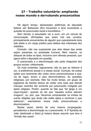 73
27 - Trabalho voluntário: ampliando
nosso mundo e derrubando preconceitos
Há algum tempo, declarações polêmicas do deputado
federal Jair Bolsonaro (RJ) trouxeram à tona novamente a
questão do preconceito racial e homofóbico. (1)
Sem dúvida, é assustador ver e ouvir, em um veículo de
comunicação, afirmações que soam mal aos ouvidos,
principalmente provenientes de alguém que supostamente teria
sido eleito a um cargo público para defesa dos interesses dos
cidadãos.
Contudo, não nos surpreende que atos desse tipo ainda
sejam presentes na sociedade humana. Nem mesmo, os
ataques de todos os tipos, inclusive com ofensas pessoais, que
agora sofre o deputado em questão.
O preconceito e a discriminação são parte integrante dos
grupos sociais, infelizmente.
Os mais evidentes, logicamente, são os que se referem à
cor, à preferência sexual e à classe social. Contudo, há outras
ações que raramente são vistas como preconceituosas e que,
via de regra, levam a atos discriminatórios. As questões
religiosas, por exemplo. Não faz muito tempo, um grupo de
jogadores do Santos deixou de visitar uma casa que atende
crianças carentes tão somente por preconceito instigado por
apelo religioso. Porém, quando se fala que ―tal igreja é um
caça-níqueis‖, quando se diz que ―aqueles outros adoram
imagens‖, ou, pior, que ―devemos compreender os irmãos de
outras religiões que ainda não estão aptos a conhecer o que
sabemos‖, exercitamos nossa visão preconceituosa e
discriminadora.
Muitas vezes, dentro de uma mesma congregação,
percebemos a discriminação ou o preconceito. A 3ª Epístola de
João (destinada a Gaio) já tratava desse assunto que leva à
―divisão das casas‖.
 