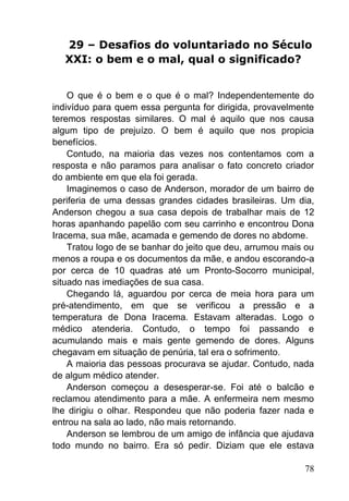 78
29 – Desafios do voluntariado no Século
XXI: o bem e o mal, qual o significado?
O que é o bem e o que é o mal? Independentemente do
indivíduo para quem essa pergunta for dirigida, provavelmente
teremos respostas similares. O mal é aquilo que nos causa
algum tipo de prejuízo. O bem é aquilo que nos propicia
benefícios.
Contudo, na maioria das vezes nos contentamos com a
resposta e não paramos para analisar o fato concreto criador
do ambiente em que ela foi gerada.
Imaginemos o caso de Anderson, morador de um bairro de
periferia de uma dessas grandes cidades brasileiras. Um dia,
Anderson chegou a sua casa depois de trabalhar mais de 12
horas apanhando papelão com seu carrinho e encontrou Dona
Iracema, sua mãe, acamada e gemendo de dores no abdome.
Tratou logo de se banhar do jeito que deu, arrumou mais ou
menos a roupa e os documentos da mãe, e andou escorando-a
por cerca de 10 quadras até um Pronto-Socorro municipal,
situado nas imediações de sua casa.
Chegando lá, aguardou por cerca de meia hora para um
pré-atendimento, em que se verificou a pressão e a
temperatura de Dona Iracema. Estavam alteradas. Logo o
médico atenderia. Contudo, o tempo foi passando e
acumulando mais e mais gente gemendo de dores. Alguns
chegavam em situação de penúria, tal era o sofrimento.
A maioria das pessoas procurava se ajudar. Contudo, nada
de algum médico atender.
Anderson começou a desesperar-se. Foi até o balcão e
reclamou atendimento para a mãe. A enfermeira nem mesmo
lhe dirigiu o olhar. Respondeu que não poderia fazer nada e
entrou na sala ao lado, não mais retornando.
Anderson se lembrou de um amigo de infância que ajudava
todo mundo no bairro. Era só pedir. Diziam que ele estava
 