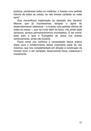 81
profecia, penetrasse todos os mistérios, e tivesse uma perfeita
ciência de todas as coisas, se não tivesse caridade eu nada
seria‖.
Que maravilhosa explanação do Apóstolo dos Gentios!
Mesmo que já houvéssemos atingido o ápice do
desenvolvimento intelectual – e tivesse uma perfeita ciência de
todas as coisas –, que vai muito além do físico, nós ainda nada
seríamos, porque permaneceríamos incompletos. O ser moral,
esse para o qual o Evangelho de Jesus nos orienta
continuamente, ainda não existiria.
Paulo ainda nos confirma a necessidade dessa prática
diária para o fortalecimento dessa importante parte de nós
mesmos, que nos complementará em direção à construção do
homem novo, o ser completo, desenvolvido física, intelectual e
moralmente.
 