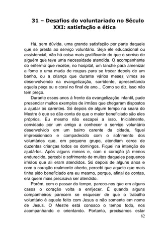 82
31 – Desafios do voluntariado no Século
XXI: satisfação e ética
Há, sem dúvida, uma grande satisfação por parte daquele
que se presta ao serviço voluntário. Seja ele educacional ou
assistencial, não há coisa mais gratificante do que o sorriso de
alguém que teve uma necessidade atendida. O acompanhante
do enfermo que recebe, no hospital, um lanche para amenizar
a fome e uma muda de roupas para se trocar depois de um
banho, ou a criança que durante vários meses vimos se
desenvolvendo na evangelização, sorridente, apresentando
aquela peça ou o coral no final de ano... Como se diz, isso não
tem preço.
Durante esses anos à frente da evangelização infantil, pude
presenciar muitos exemplos de irmãos que chegaram dispostos
a ajudar os carentes. Só depois de algum tempo na seara do
Mestre é que se dão conta de que o maior beneficiado são eles
próprios. Eu mesmo não escapei a isso. Inicialmente,
convidado por um amigo a conhecer o serviço voluntário
desenvolvido em um bairro carente da cidade, fiquei
impressionado e compadecido com o sofrimento dos
voluntários que, em pequeno grupo, atendiam cerca de
duzentas crianças todos os domingos. Fiquei na intenção de
ajudá-los. Após alguns meses e, com o coração já menos
endurecido, percebi o sofrimento de muitos daqueles pequenos
irmãos que ali eram atendidos. Só depois de alguns anos e
com o coração realmente aberto, percebi que aquele que mais
tinha sido beneficiado era eu mesmo, porque, afinal de contas,
era quem mais precisava ser atendido.
Porém, com o passar do tempo, parece-nos que em alguns
casos o coração volta a enrijecer. É quando alguns
companheiros parecem se esquecer de que o trabalho
voluntário é aquele feito com Jesus e não somente em nome
de Jesus. O Mestre está conosco o tempo todo, nos
acompanhando e orientando. Portanto, precisamos estar
 