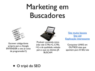 O buscador quer apresentar o
conteúdo mais relevante para ele
Seu público-alvo busca produtos, serviços,
idéias e imagens TODOS OS DIAS
Para que nosso site seja o
resultado mais relevante,
temos que agir no tripé:
Escrever código-fonte
próprio para o Google
ENTENDER o site (é coisa
de programador!!)
Produzir conteúdo único
(não vale CTRL+C, CTRL
+V) e de qualidade, voltado
para o que os clientes JÁ
BUSCAM
Conquistar LINKS em
OUTROS sites que
apontem para O SEU site
Site muito bacana
Site útil
Explicação interessante
Marketing em
Buscadores
• O tripé do SEO
 