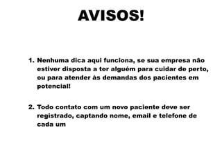 AVISOS!
1. Nenhuma dica aqui funciona, se sua empresa não
estiver disposta a ter alguém para cuidar de perto,
ou para atender às demandas dos pacientes em
potencial!
2. Todo contato com um novo paciente deve ser
registrado, captando nome, email e telefone de
cada um
 