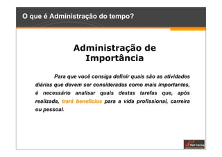 O que é Administração do tempo?



                  Administração de
                    Importância

          Para que você consiga definir quais são as atividades
   diárias que devem ser consideradas como mais importantes,
   é necessário analisar quais destas tarefas que, após
   realizada, trará benefícios para a vida profissional, carreira
   ou pessoal.
 