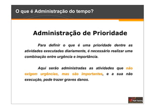 O que é Administração do tempo?



       Administração de Prioridade
          Para definir o que é uma prioridade dentre as
   atividades executadas diariamente, é necessário realizar uma
   combinação entre urgência e importância.


          Aqui serão administradas as atividades que não
   exigem urgências, mas são importantes, e a sua não
                             importantes
   execução, pode trazer graves danos.
 
