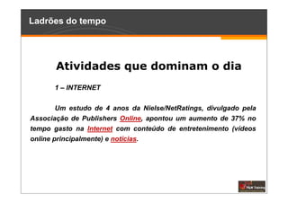 Ladrões do tempo




       Atividades que dominam o dia
      1 – INTERNET

        Um estudo de 4 anos da Nielse/NetRatings, divulgado pela
Associação de Publishers Online, apontou um aumento de 37% no
tempo gasto na Internet com conteúdo de entretenimento (vídeos
online principalmente) e notícias.
 