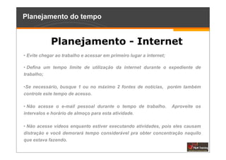 Planejamento do tempo


            Planejamento - Internet
• Evite chegar ao trabalho e acessar em primeiro lugar a internet;

• Defina um tempo limite de utilização da internet durante o expediente de
trabalho;

•Se necessário, busque 1 ou no máximo 2 fontes de notícias, porém também
controle este tempo de acesso.

• Não acesse o e-mail pessoal durante o tempo de trabalho.           Aproveite os
intervalos e horário de almoço para esta atividade.

• Não acesse vídeos enquanto estiver executando atividades, pois eles causam
distração e você demorará tempo considerável pra obter concentração naquilo
que estava fazendo.
 