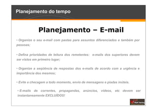 Planejamento do tempo


              Planejamento – E-mail
• Organize o seu e-mail com pastas para assuntos diferenciados e também por
pessoas;


• Defina prioridades de leitura dos remetentes: e-mails dos superiores devem
ser vistos em primeiro lugar;

• Organize a seqüência de respostas dos e-mails de acordo com a urgência e
importância dos mesmos;

• Evite a checagem a todo momento, envio de mensagens e piadas inúteis.

• E-mails de correntes, propagandas, anúncios, vídeos, etc devem ser
instantaneamente EXCLUÍDOS!
 