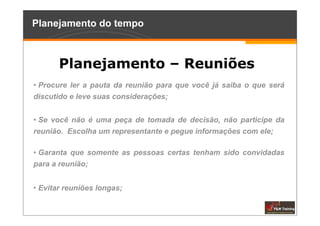 Planejamento do tempo



       Planejamento – Reuniões
• Procure ler a pauta da reunião para que você já saiba o que será
discutido e leve suas considerações;


• Se você não é uma peça de tomada de decisão, não participe da
reunião. Escolha um representante e pegue informações com ele;

• Garanta que somente as pessoas certas tenham sido convidadas
para a reunião;


• Evitar reuniões longas;
 