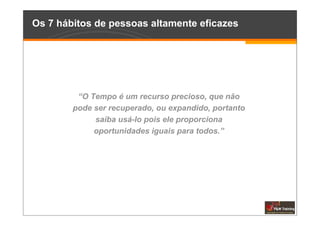 Os 7 hábitos de pessoas altamente eficazes




         “O Tempo é um recurso precioso, que não
        pode ser recuperado, ou expandido, portanto
             saiba usá-lo pois ele proporciona
             oportunidades iguais para todos.”
 