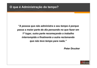 O que é Administração do tempo?




     “A pessoa que não administra o seu tempo é porque
    passa a maior parte do dia pensando no que fazer em
        1º lugar, outra parte recomeçando o trabalho
       interrompido e finalmente a outra reclamando
              que não teve tempo para nada.”


                                           Peter Drucker
 