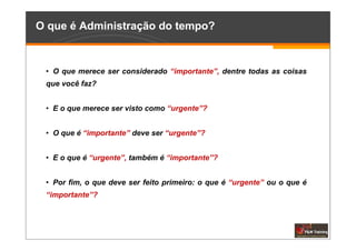 O que é Administração do tempo?



 • O que merece ser considerado “importante”, dentre todas as coisas
 que você faz?


 • E o que merece ser visto como “urgente”?


 • O que é “importante” deve ser “urgente”?


 • E o que é “urgente”, também é “importante”?


 • Por fim, o que deve ser feito primeiro: o que é “urgente” ou o que é
 “importante”?
 