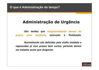 O que é Administração do tempo?



        Administração de Urgência

            São tarefas que obrigatoriamente devem ter
   prazos     para   iniciação,
                            ão    execução   e   finalização.


            Normalmente são definidas pela chefia imediata e
   repassadas já com prazos bem curtos, portanto devem
   ser tratadas assim que chegarem.
 