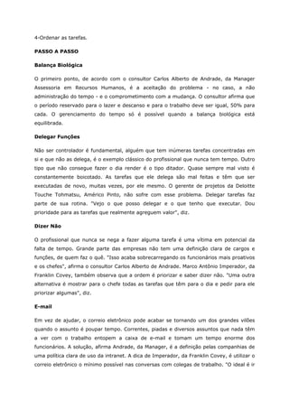4-Ordenar as tarefas.
PASSO A PASSO
Balança Biológica
O primeiro ponto, de acordo com o consultor Carlos Alberto de Andrade, da Manager
Assessoria em Recursos Humanos, é a aceitação do problema - no caso, a não
administração do tempo - e o comprometimento com a mudança. O consultor afirma que
o período reservado para o lazer e descanso e para o trabalho deve ser igual, 50% para
cada. O gerenciamento do tempo só é possível quando a balança biológica está
equilibrada.
Delegar Funções
Não ser controlador é fundamental, alguém que tem inúmeras tarefas concentradas em
si e que não as delega, é o exemplo clássico do profissional que nunca tem tempo. Outro
tipo que não consegue fazer o dia render é o tipo ditador. Quase sempre mal visto é
constantemente boicotado. As tarefas que ele delega são mal feitas e têm que ser
executadas de novo, muitas vezes, por ele mesmo. O gerente de projetos da Deloitte
Touche Tohmatsu, Américo Pinto, não sofre com esse problema. Delegar tarefas faz
parte de sua rotina. "Vejo o que posso delegar e o que tenho que executar. Dou
prioridade para as tarefas que realmente agreguem valor", diz.
Dizer Não
O profissional que nunca se nega a fazer alguma tarefa é uma vítima em potencial da
falta de tempo. Grande parte das empresas não tem uma definição clara de cargos e
funções, de quem faz o quê. "Isso acaba sobrecarregando os funcionários mais proativos
e os chefes", afirma o consultor Carlos Alberto de Andrade. Marco Antônio Imperador, da
Franklin Covey, também observa que a ordem é priorizar e saber dizer não. "Uma outra
alternativa é mostrar para o chefe todas as tarefas que têm para o dia e pedir para ele
priorizar algumas", diz.
E-mail
Em vez de ajudar, o correio eletrônico pode acabar se tornando um dos grandes vilões
quando o assunto é poupar tempo. Correntes, piadas e diversos assuntos que nada têm
a ver com o trabalho entopem a caixa de e-mail e tomam um tempo enorme dos
funcionários. A solução, afirma Andrade, da Manager, é a definição pelas companhias de
uma política clara de uso da intranet. A dica de Imperador, da Franklin Covey, é utilizar o
correio eletrônico o mínimo possível nas conversas com colegas de trabalho. "O ideal é ir
 
