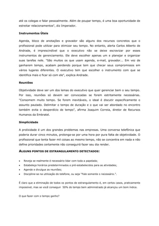 até os colegas e falar pessoalmente. Além de poupar tempo, é uma boa oportunidade de
estreitar relacionamentos", diz Imperador.
Instrumentos Úteis
Agenda, bloco de anotações e gravador são alguns dos recursos concretos que o
profissional pode utilizar para otimizar seu tempo. No entanto, alerta Carlos Alberto de
Andrade, é imprescindível que o executivo não se deixe escravizar por esses
instrumentos de gerenciamento. Ele deve escolher apenas um e planejar e organizar
suas tarefas nele. "São muitos os que usam agenda, e-mail, gravador... Em vez de
ganharem tempo, acabam perdendo porque tem que checar seus compromissos em
vários lugares diferentes. O executivo tem que escolher o instrumento com que se
identifica mais e ficar só com ele", explica Andrade.
Reuniões
Objetividade deve ser um dos lemas do executivo que quer gerenciar bem o seu tempo.
Por isso, reuniões só devem ser convocadas se forem estritamente necessárias.
"Consomem muito tempo. Se forem inevitáveis, o ideal é discutir especificamente o
assunto pautado. Delimitar o tempo de duração e o que vai ser abordado no encontro
também evita o desperdício de tempo", afirma Joaquim Correia, diretor de Recursos
Humanos da Embratel.
Simplicidade
A prolixidade é um dos grandes problemas nas empresas. Uma conversa telefônica que
poderia durar cinco minutos, prolonga-se por uma hora por pura falta de objetividade. O
profissional que tenta fazer mil coisas ao mesmo tempo, não se concentra em nada e não
define prioridades certamente não conseguirá fazer seu dia render.
ALGUNS PONTOS DE ESTRANGULAMENTO DETECTADOS:
• Reveja se realmente é necessário lidar com toda a papelada;
• Estabeleça horários predeterminados e pré-estabelecidos para as atividades;
• Agende e divulgue as reuniões;
• Discipline-se na utilização do telefone, ou seja “Fale somente o necessário.”.
É claro que a eliminação de todos os pontos de estrangulamento é, em certos casos, praticamente
impossível, mas se você conseguir 50% do tempo bem administrado já alcançou um bom índice.
O que fazer com o tempo ganho?
 