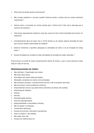 • Minha lista de tarefas parece interminável?
• Não consigo classificar e priorizar tarefas? Estamos dando o tempo certo às coisas realmente
importantes ?
• Sempre deixo a conclusão de minhas tarefas para a última hora? (não vale a desculpa que é
costume do brasileiro)
• Interrompo seguidamente (digamos umas dez vezes por dia) minhas atividades para tomar um
cafezinho?
• Constantemente deixo de estar com a minha família ou de realizar alguma atividade de lazer
para concluir tarefas relacionadas ao trabalho?
• Estamos mantendo o equilíbrio adequado as atividades de rotina e as de inovação em longo
prazo ?
• Nossas atividades de combate ao fogo (atividades de emergência) estão reduzidas ?
Pronto temos um perfil de nosso comportamento diante do tempo, o que e como devemos mudar
está em cada um de nós.
DESPERDIÇADORES DO TEMPO:
• Não definição / Classificação das metas;
• Não fazer plano diário;
• Prioridades não claras/ falta priorização ;
• Alterações constantes de ordens e de prioridades;
• Não antecipar prováveis acontecimentos futuros e não se preparar para eles;
• Não se prevenir contra problemas rotineiros;
• Empreendendo mais do que pode menos estimativa de tempo não realista;
• Sobrecarga de trabalho;
• Atrasos;
• Barulho;
• Desorganização pessoal;
• Arquivos desorganizados;
• Responsabilidade e autoridades confusas;
• Não se ajustar a mudanças;
• Treinamento deficiente;
• Excesso de controle e Reuniões improdutivas;
• Fazer eu próprio / não delegar;
• Não saber dizer não ;
• Excesso de material para ler;
 
