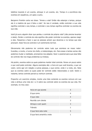 telefone tocando é um evento, almoçar é um evento, etc. Tempo é a ocorrência dos
eventos em seqüência, um após o outro.
Benjamin Franklin certa vez disse: "Amais a vida? Então não esbanjai o tempo, porque
ele é a matéria de que é feita a vida". Se isso é verdade, então controlar a sua vida
significa controlar o seu tempo, e controlar o seu tempo significa controlar os eventos da
sua vida.
Você já ouviu alguém dizer que perdeu o controle da própria vida? (não precisa levantar
o dedo). Perder o controle da vida significa não poder controlar os eventos, apenas reagir
a eles. Passamos a fazer o que as pessoas acham que devemos e no tempo que elas
precisam. Estar fora do controle é um sentimento terrível.
Obviamente não podemos ter controle sobre tudo que acontece ao nosso redor:
furacões, a morte, o humor do chefe, a meteorologia, etc. Para essas e tantas outras não
podemos mudar a realidade, precisamos nos adaptar, fazer o possível para que essa falta
de controle não nos traga problemas ou tristeza.
Há porém, eventos sobre os quais podemos manter total controle. Pense um pouco sobre
o que você pode controlar. Alguns exemplos são: a hora em que você levanta, o que vai
vestir, como agir em relação a outras pessoas, o que comer, onde ir a noite, etc. Note
que os eventos sobre os quais pode ter controle estão relacionados a você. Sobre o
restante, temos controle parcial ou nenhum controle.
Proponho um exercício simples, monte uma lista contendo os eventos comuns em sua
vida e atribua uma nota de 1 a 5 sobre seu controle sobre os eventos da sua vida. Por
exemplo, no meu caso:
Hora em que acordo 5
O que como 4
O que visto 4
Reunião com cliente 3
Almoço e com quem 3
Trânsito 1
O que farei esta noite 5
O que farei amanhã a noite 1
 