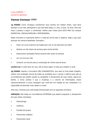 e eles VOARAM..."
Guilherme Apollinari
Vamos Começar ????
1o PASSO: Como conseguir transformar seus sonhos em metas? Antes, você deve
planejar a sua vida, planejando o que será feito daqui a 1 ano, 5 anos, 10 anos. Pois isso
força a pessoa a seguir o combinado. Defina suas metas para ESTE ANO nos campos
ESPIRITUAL, SOCIAL/FAMILIAR e PROFISSIONAL.
Neste momento é importante definir a meta de forma clara e objetiva. Diga o que quer
alcançar de maneira detalhada. Exemplos.:
• Fazer um curso intensivo de Inglês até o dia 31 de Dezembro de 2003.
• Dedicar um dia inteiro da semana para minha família
• Desenvolver atividades físicas durante três vezes na semana
• Ler um livro por mês
• Comprar um terreno para a construção de minha casa de praia
Lembre-se: A meta deve ser sua, não se deve seguir a meta que impõem a você.
2o PASSO: Usando o formulário MEU DIAGNÓSTICO, que está no final deste trabalho,
realize uma avaliação sincera de todas as condições que o cercam e defina quais são as
circunstâncias que podem ajudar ou atrapalhar o atingimento de suas metas. Agora em
diante, a única certeza é que a mudança e o volume de informações cresce
exponencialmente. A única vantagem que você tem em relação ao seu competidor é a
capacidade de aprender mais rápido e mudar.
Para isto, é preciso que você esteja familiarizado com os seguintes conceitos:
AMEAÇAS: São todas as circunstâncias EXTERNAS que podem prejudicar o atingimento
de suas metas. Exemplos:
• Desemprego
• Violência
• Pressão de grupos
• Preconceito religioso
• Preconceito racial
 