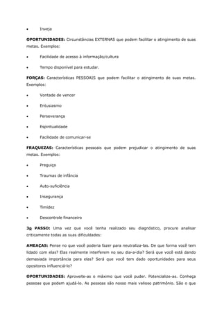 • Inveja
OPORTUNIDADES: Circunstâncias EXTERNAS que podem facilitar o atingimento de suas
metas. Exemplos:
• Facilidade de acesso à informação/cultura
• Tempo disponível para estudar.
FORÇAS: Características PESSOAIS que podem facilitar o atingimento de suas metas.
Exemplos:
• Vontade de vencer
• Entusiasmo
• Perseverança
• Espiritualidade
• Facilidade de comunicar-se
FRAQUEZAS: Características pessoais que podem prejudicar o atingimento de suas
metas. Exemplos:
• Preguiça
• Traumas de infância
• Auto-suficiência
• Insegurança
• Timidez
• Descontrole financeiro
3o PASSO: Uma vez que você tenha realizado seu diagnóstico, procure analisar
criticamente todas as suas dificuldades:
AMEAÇAS: Pense no que você poderia fazer para neutraliza-las. De que forma você tem
lidado com elas? Elas realmente interferem no seu dia-a-dia? Será que você está dando
demasiada importância para elas? Será que você tem dado oportunidades para seus
opositores influenciá-lo?
OPORTUNIDADES: Aproveite-as o máximo que você puder. Potencialize-as. Conheça
pessoas que podem ajudá-lo. As pessoas são nosso mais valioso patrimônio. São o que
 
