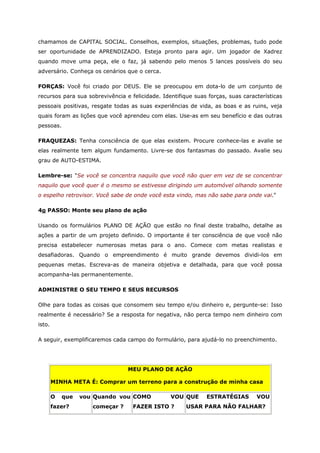 chamamos de CAPITAL SOCIAL. Conselhos, exemplos, situações, problemas, tudo pode
ser oportunidade de APRENDIZADO. Esteja pronto para agir. Um jogador de Xadrez
quando move uma peça, ele o faz, já sabendo pelo menos 5 lances possíveis do seu
adversário. Conheça os cenários que o cerca.
FORÇAS: Você foi criado por DEUS. Ele se preocupou em dota-lo de um conjunto de
recursos para sua sobrevivência e felicidade. Identifique suas forças, suas características
pessoais positivas, resgate todas as suas experiências de vida, as boas e as ruins, veja
quais foram as lições que você aprendeu com elas. Use-as em seu benefício e das outras
pessoas.
FRAQUEZAS: Tenha consciência de que elas existem. Procure conhece-las e avalie se
elas realmente tem algum fundamento. Livre-se dos fantasmas do passado. Avalie seu
grau de AUTO-ESTIMA.
Lembre-se: "Se você se concentra naquilo que você não quer em vez de se concentrar
naquilo que você quer é o mesmo se estivesse dirigindo um automóvel olhando somente
o espelho retrovisor. Você sabe de onde você esta vindo, mas não sabe para onde vai."
4o PASSO: Monte seu plano de ação
Usando os formulários PLANO DE AÇÃO que estão no final deste trabalho, detalhe as
ações a partir de um projeto definido. O importante é ter consciência de que você não
precisa estabelecer numerosas metas para o ano. Comece com metas realistas e
desafiadoras. Quando o empreendimento é muito grande devemos dividi-los em
pequenas metas. Escreva-as de maneira objetiva e detalhada, para que você possa
acompanha-las permanentemente.
ADMINISTRE O SEU TEMPO E SEUS RECURSOS
Olhe para todas as coisas que consomem seu tempo e/ou dinheiro e, pergunte-se: Isso
realmente é necessário? Se a resposta for negativa, não perca tempo nem dinheiro com
isto.
A seguir, exemplificaremos cada campo do formulário, para ajudá-lo no preenchimento.
MEU PLANO DE AÇÃO
MINHA META É: Comprar um terreno para a construção de minha casa
O que vou
fazer?
Quando vou
começar ?
COMO VOU
FAZER ISTO ?
QUE ESTRATÉGIAS VOU
USAR PARA NÃO FALHAR?
 