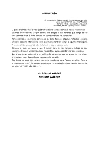 APRESENTAÇÃO
"Só existem dois dias no ano em que nada pode ser feito,
um se chama ONTEM e o outro AMANHÃ.
Portanto HOJE é o dia certo para AMAR,
ACREDITAR, FAZER e principalmente VIVER".
O que é o tempo senão a vida que transcorre dia-a-dia ao som das nossas realizações?
Estamos propondo uma viagem coletiva em direção a essa reflexão que, longe de ser
uma verdade única, é antes de tudo um conhecimento a ser construído.
Apresentamos a seguir uma compilação de belos textos e algumas reflexões pessoais,
um teste bastante interessante sobre o aproveitamento do tempo e algumas mensagens.
Proponho ainda, uma construção individual do seu projeto de vida.
Compete a cada um julgar o que é melhor para si, mas temos a certeza de que
estaremos trazendo um somatório de novas idéias que agregarão valor aos seus dias.
Que o seu tempo seja motivo de celebração constante, que ele possa ser seu aliado
principal em todas das melhores conquistas da sua vida.
Que todos os seus dias sejam momentos oportunos para “amar, acreditar, fazer e
principalmente viver”. Porque como disse uma vez um alguém muito especial para minha
geração: “O TEMPO NÃO PÁRA...”.
UM GRANDE ABRAÇO
ADRIANA LACERDA
 