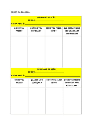 AGORA É A SUA VEZ...
MEU PLANO DE AÇÃO
EU SOU __________________________
MINHA META É: __________________________________________________
O QUE VOU
FAZER?
QUANDO VOU
COMEÇAR ?
COMO VOU FAZER
ISTO ?
QUE ESTRATÉGIAS
VOU USAR PARA
NÃO FALHAR?
MEU PLANO DE AÇÃO
EU SOU __________________________
MINHA META É: __________________________________________________
O QUE VOU
FAZER?
QUANDO VOU
COMEÇAR ?
COMO VOU FAZER
ISTO ?
QUE ESTRATÉGIAS
VOU USAR PARA
NÃO FALHAR?
 