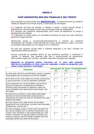 ANEXO 3
VOCÊ ADMINISTRA BEM SEU TRABALHO E SEU TEMPO?
Esta avaliação foi desenvolvida pelo INSTITUTO MVC . O equacionamento do problema
Gestão do trabalho e do Tempo implica a observação de três etapas:
A ) Diagnose da forma de planejar o trabalho e utilizar o tempo (quanto tempo é
dispendido em cada atividade e quais são as principais fontes de desperdício)
B ) Soluções dos problemas diagnosticados como fontes de desperdício do tempo e
planejamento do trabalho.
C ) Aplicação do tempo ganho em atividades produtivas do ponto de vista individual,
gerencial e organizacional.
Objetivando ajudar o executivo/gerente/profissional a resolver seu problema
Planejamento do Trabalho e Administração do Tempo, apresentamos a seguir uma série
de questões relacionadas com as etapas A, B e C anteriores.
Se você tem qualquer dúvida sobre a resposta adequada a um item, consulte um
subordinado/chefe/companheiro.
Procure responder às questões dentro do que realmente acontece; o importante é
"acertar" a resposta, mas aprender algo com o preenchimento do questionário.
Não considere aquilo que "deveria" acontecer. Não deixe questões sem resposta.
Responda as perguntas abaixo, marcando um "x" para cada resposta.
Não leia os resultados no final, antes de responder a todas as perguntas, pois
senão o teste perderá a veracidade.
Perguntas
Raramente
(a)
Às vezes
(b)
Freqüentemente
(c)
1. Você sabe, de forma quantificada e precisa, quantas
interrupções sofre ao longo de um dia de trabalho?
2. No finaI do dia você analisa seu tempo comparando
o que foi previsto e o que foi realmente realizado?
3. Ao programar seu dia de trabalho você primeiro
pensa nos objetivos e respectivas prioridades e
somente após priorizados os objetivos, pensa em
quais atividades deve desenvolver para atingir cada
um deles?
4. Você procure dedicar a cada objetivo/atividade
períodos de tempo diretamente proporcionais à
importância (do ponto de vista de resultados) de cada
objetivo/atividade?
5. Você registra e/ou sabe quanto tempo gasta
diariamente com entrevistas, reuniões, documentação,
telefonemas. internet etc.?
6. Você consegue ocupar a maior parte do tempo de
seu dia de trabalho com as tarefas importantes, que
trazem mais resultados e são programadas por você
mesmo, deixando em segundo plano as tarefas que,
embora urgentes, sofrem pressão imediata para sua
execução, porém por parte de terceiros?
 