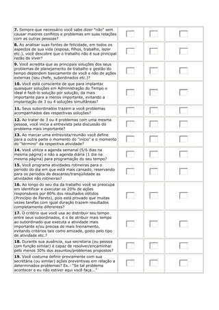 7. Sempre que necessário você sabe dizer "não" sem
causar maiores conflitos e problemas em suas relações
com as outras pessoas?
8. Ao analisar suas fontes de felicidade, em todos os
aspectos de sua vida (esposa, filhos, trabalho, lazer
etc.), você descobre que o trabalho não é sua principal
razão de viver?
9. Você acredita que as principais soluções dos seus
problemas de planejamento de trabalho e gestão do
tempo dependem basicamente de você e não de ações
externas (seu chefe, subordinados etc.)?
10. Você está consciente de que para implantar
quaisquer soluções em Administração do Tempo o
ideal é fazê-lo solução por solução, da mais
importante para a menos importante, evitando a
implantação de 3 ou 4 soluções simultâneas?
11. Seus subordinados trazem a você problemas
acompanhados das respectivas soluções?
12. Ao tratar de 3 ou 4 problemas com uma mesma
pessoa, você inicia a entrevista pela discussão do
problema mais importante?
13. Ao marcar uma entrevista/reunião você define
para a outra parte o momento do "início" e o momento
do "término" da respectiva atividade?
14. Você utiliza a agenda semanal (5/6 dias na
mesma página) e não a agenda diária (1 dia na
mesma página) para programação do seu tempo?
15. Você programa atividades rotineiras para o
período do dia em que está mais cansado, reservando
para os períodos de descanso/tranqüilidade as
atividades não rotineiras?
16. Ao longo do seu dia da trabalho você se preocupa
em identificar e executar os 20% de ações
responsáveis por 80% dos resultados obtidos
(Princípio de Pareto), pois está provado que muitas
vezes tarefas com igual duração trazem resultados
completamente diferentes?
17. O critério que você usa ao distribuir seu tempo
entre seus subordinados, é o de atribuir mais tempo
ao subordinado que executa a atividade mais
importante e/ou precisa de mais treinamento,
evitando critérios tais como amizade, gosto pelo tipo
de atividade etc.?
18. Durante sua ausência, sua secretaria (ou pessoa
com função similar) é capaz de resolver/encaminhar
pelo menos 30% dos assuntos/problemas propostos?
19. Você costuma definir previamente com sua
secretária (ou similar) ações preventivas em relação a
determinados problemas? Ex.: "Se tal problema
acontecer e eu não estiver aqui você faça..."
 