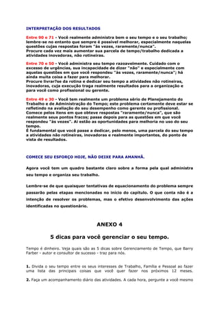 INTERPRETAÇÃO DOS RESULTADOS
Entre 90 e 71 - Você realmente administra bem o seu tempo e o seu trabalho;
lembre-se no entanto que sempre é possível melhorar, especialmente naquelas
questões cujas respostas foram "às vezes, raramente/nunca".
Procure cada vez mais aumentar sua parcela de tempo/trabalho dedicada a
atividades inovadoras, não rotineiras.
Entre 70 e 50 - Você administra seu tempo razoavelmente. Cuidado com o
excesso de urgências, sua incapacidade de dizer "não" e especialmente com
aquelas questões em que você respondeu "às vezes, raramente/nunca"; há
ainda muita coisa a fazer para melhorar.
Procure livrar?se da rotina e dedicar seu tempo a atividades não rotineiras,
inovadoras, cuja execução traga realmente resultados para a organização e
para você como profissional ou gerente.
Entre 49 e 30 - Você tem realmente um problema sério de Planejamento do
Trabalho e de Administração do Tempo; este problema certamente deve estar se
refletindo na avaliação do seu desempenho como gerente ou profissional.
Comece pelos itens em que obteve respostas "raramente/nunca", que são
realmente seus pontos fracos; passe depois para as questões em que você
respondeu "às vezes". Ai estão as oportunidades para melhoria no uso do seu
tempo.
É fundamental que você passe a dedicar, pelo menos, uma parcela do seu tempo
a atividades não rotineiras, inovadoras e realmente importantes, do ponto de
vista de resultados.
COMECE SEU ESFORÇO HOJE, NÃO DEIXE PARA AMANHÃ.
Agora você tem um quadro bastante claro sobre a forma pela qual administra
seu tempo e organiza seu trabalho.
Lembre-se de que quaisquer tentativas de equacionamento do problema sempre
passarão pelas etapas mencionadas no início do capítulo. O que conta não é a
intenção de resolver os problemas, mas o efetivo desenvolvimento das ações
identificadas no questionário.
ANEXO 4
5 dicas para você gerenciar o seu tempo.
Tempo é dinheiro. Veja quais são as 5 dicas sobre Gerenciamento de Tempo, que Barry
Farber - autor e consultor de sucesso - traz para nós.
1. Divida o seu tempo entre os seus interesses de Trabalho, Família e Pessoal ao fazer
uma lista das principais coisas que você quer fazer nos próximos 12 meses.
2. Faça um acompanhamento diário das atividades. A cada hora, pergunte a você mesmo
 