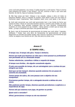 como você está gastando o seu tempo. E então pergunte a você mesmo: “Essa é a forma
mais produtiva de investir o meu tempo?”. Se sim, continue a fazer o que você está
fazendo. Se não for, faça as mudanças necessárias.
3. Não faça coisas por fazer. Coloque o seu coração, cabeça e alma em todos os
pequenos detalhes. Esse é o segredo do sucesso. Fique alerta e faça com que todos os
momentos sejam importantes. Seja cuidadoso sobre como você gasta o seu tempo.
4. Você está convencido que você está gerenciando bem o seu tempo da forma que
sempre foi feito ? Pense se você está tomando apenas o caminho mais simples. Às vezes
não é necessário fazer grandes mudanças para ser mais eficiente, simplesmente
mudando um único aspecto do seu trabalho – talvez apenas a ordem que as coisas são
feitas -, já seja o suficiente para fazer uma grande diferença.
5. Qual o tipo de ferramenta de gerenciamento de tempo que você utiliza ? Agendas,
Softwares ? Existe hoje uma série de ferramentas de gerenciamento de tempo
disponíveis no mercado que podem ajudar você. Procure e encontre uma ferramenta que
melhor se adapta a sua maneira de ser. Mas não deixe de utilizar uma.
Anexo 5
O TEMPO VOA...
O tempo voa. O tempo não pára. Tempo é dinheiro.
Parece que tudo que fazemos na vida seja a nível pessoal ou profissional
tem permeado em si a dimensão tempo.
Tantas referências, conselhos e idéias a respeito do tempo.
O tempo cura feridas , diz alguém consolando alguém.
É tudo uma questão de tempo, diz um estrategista com a certeza de que
atingirá sua meta.
Será que vai dar tempo?, dizemos quando estamos há um passo do
caminho da ansiedade.
Temos tempo de sobra, diz uma pessoa com o objetivo de nos
tranquilizar.
Precisamos ganhar tempo, diz o advogado durante a defesa de uma
causa.
Não podemos perder tempo, dizemos quando percebemos a urgência e a
importância de algo.
Parece até que estamos num jogo, de ganhar ou perder.
Quem será o vencedor?
Afinal, gerenciamos o tempo ou ele nos domina?
 