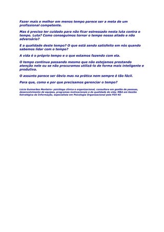 Fazer mais e melhor em menos tempo parece ser a meta de um
profissional competente.
Mas é preciso ter cuidado para não ficar estressado nesta luta contra o
tempo. Luta? Como conseguimos tornar o tempo nosso aliado e não
adversário?
E a qualidade deste tempo? O que está sendo satisfeito em nós quando
sabemos lidar com o tempo?
A vida é o próprio tempo e o que estamos fazendo com ela.
O tempo continua passando mesmo que não estejamos prestando
atenção nele ou se não procuramos utilizá-lo de forma mais inteligente e
produtiva.
O assunto parece ser óbvio mas na prática nem sempre é tão fácil.
Para que, como e por que precisamos gerenciar o tempo?
Lúcia Guimarães Monteiro- psicóloga clínica e organizacional, consultora em gestão de pessoas,
desenvolvimento de equipes, programas motivacionais e de qualidade de vida; MBA em Gestão
Estratégica da Informação, especialista em Psicologia Organizacional pela FGV-RJ
 