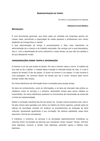 ADMINISTRAÇÃO DO TEMPO
O TEMPO É O DESCOBRIDOR DA VERDADE
ANNAEUS LUCIUS SENECA
DEFINIÇÃO:
É uma ferramenta gerencial, que tanto pode ser utilizada nas empresas quanto em
nossas vidas, permitindo a organização de metas pessoais e profissionais com menor
dispêndio de energia física e mental.
A boa administração de tempo é provavelmente o fator mais importante na
administração de si mesmo e do trabalho executado. Ela começa com a auto-descoberta,
isto é , com a identificação de como utilizamos o nosso tempo, do que não nos satisfaz e
do que desejamos mudar.
CONSIDERAÇÕES SOBRE TEMPO E INFORMAÇÃO
O homem é um ser que existe no tempo. Por isso o homem nasce e morre. A matéria da
sua vida se faz e desfaz: a medida dessa mutação é chamada tempo de vida. E o que é
próprio do tempo? O ato de passar. O existir do homem é um passar. A vida humana é
uma passagem. Os romanos diziam do tempo que ele é voraz: tempus edax rerum
(tempo roedor das coisas).
Os meios eletrônicos de informação foram inventados para poupar tempo.
Os bens do conhecimento, como as informações, e os bens da chamada vida prática ou
cotidiana, como os serviços e o dinheiro, demandam tempo para serem obtidos ou
transmitidos. Os meios eletrônicos aceleram os movimentos de transmissão de sinais até
o limite da instantaneidade.
Desde a revolução industrial dos fins do século 18, há pelo menos duzentos anos, isto é,
há pelo menos sete gerações (um átimo na história do Homo sapiens), grande parte do
esforço da tecnologia consiste em acelerar os procedimentos de produção de bens
culturais, apressando igualmente a sua circulação. No sistema capitalista, esses bens
assumem a forma de mercadorias.
A indústria, o comércio, os serviços e as atividades especificamente simbólicas ou
culturais foram municiadas de técnicas que resultaram nesse "poupar" tempo: informar
mais depressa, comprar e vender mais depressa, aprender signos e hábitos mais
depressa.
 