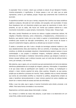 A expressão "time is money", dizem que cunhada no século 18 por Benjamin Franklin,
inventor-empresário, é significativa. O tempo passou a ser um valor que se pode
representar, contar e, por hipótese, poupar. Poupar aqui certamente não é sinônimo de
acumular.
A experiência também nos diz que o tempo, enquanto fluir contínuo da nossa existência
orgânica e psíquica, não pode ser nem contado, nem poupado, nem acumulado. O nosso
fluxo biopsíquico tem um dinamismo próprio que opera do nascimento à morte. Até o
presente, ao que eu saiba, não houve ser mortal que pudesse subtrair-se a esse
movimento involuntário e, quase sempre, inconsciente. Tempus edax. Tempus fugit.
Não estou (ainda) filosofando em termos de valores e opções existenciais radicais. Há
religiões e filosofias milenares, como o Estoicismo, o Neoplatonismo, o Bramanismo e o
Budismo, que aspiram (cada uma a seu modo) a superar a transitoriedade inquieta da
existência pela escolha da não-ação contemplativa, isto é, pela recusa de buscar e
consumir avidamente imagens, palavras ou atitudes que se esvaem no tempo.
É sabido e concebido que não é esta a direção da tecnologia ocidental moderna e dos
seus desdobramentos ditos pós-modernos. Bem ao contrário, A tecnologia, tal como se
constituiu no âmbito da sociedade industrial, é diametralmente oposta à ascese e à pura
contemplação: o seu projeto é multiplicar imagens, multiplicar palavras, multiplicar
elementos de informação e multiplicar instrumentos práticos cujo desígnio é abreviar o
tempo e poupar esforço, quer o esforço muscular, quer um certo tipo de esforço mental,
como, por exemplo, o da memória.
Nós estamos, aqui e agora, em um encontro que gira precisamente em torno de sistemas
eletrônicos globalizadores de circulação de imagens, palavras, informações. A expectativa
é de que essas redes se aperfeiçoem (em rapidez e em nitidez), se multipliquem e
atinjam o maior número possível de seres, ditos usuários. Ninguém, ao que parece,
propõe que se detenha o processo em marcha. Todos, cidadãos mais ou menos ilustrados
que somos da comunidade científica ou industrial ou política, desejaríamos ampliar as
redes e beneficiar democraticamente o maior número possível de outros cidadãos que
devem ter o mesmo direito de acesso aos bens da informática.
Então, o que nos cabe, aqui e agora, é exercer livremente outro direito universal, o de
refletir. Para tanto fomos convidados a nos encontrar.
Repensemos o primeiro passo dessa intervenção: o tempo.
Se o tempo é a matéria da nossa vida psíquica, a qual nasce e se desenvolve em um
corpo finito, então convém perguntar:
 