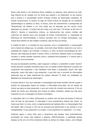 Quem está atento a um fenômeno físico, biológico ou psíquico, deve absorver-se nele,
logo abstrair-se do cuidado com as horas que passam e se dispensam no seu exame,
pois a pressa e a precipitação seriam inimigas mortais da observação cuidadosa, do
estudo consciencioso. O mesmo se diga da mente imersa na solução de um problema
epistemológico ou estético ou ético. O tempo, como diz severamente o protagonista do
"Misanthrope" de Molière a um mau poeta que se desculpa por ter escrito muito
depresssa um soneto, "o tempo não tem nada a ver com isso" ("le temps ne fait rien à l’
affaire"). Quanto à experiência mística, os testemunhos dos santos cristãos são
unânimes em apontar para uma anulação do tempo cronometrável. E, respeitadas as
diferenças de intencionalidade, o mesmo acontece com os monges zenbudistas, cuja
mente deve libertar-se das imagens mutáveis, logo do fluxo do tempo.
A criação do belo e a invenção do novo ignoram, pura e simplesmente, a preocupação
com o tempo do relógio que, na verdade, como bem disse Molière, nada tem a ver com a
qualidade da criação e da invenção. A música e o mito, na teoria antropológica de Lévi-
Strauss, são máquinas de abolir o tempo. Enfim, a memória, saltando sobre a cronologia,
recupera o tempo perdido enquanto anula o passado-como-passado e o chama para a
consciência viva do presente.
No caso da descoberta científica, saber esquecer o relógio e o calendário e saber "perder"
tempo parecem condição necessária para criar um estado mental disponível e propício ao
surgimento das perguntas e das hipóteses mais belas e pregnantes. Quem não sabe
perguntar, quem não sabe o que perguntar, o que fará com a torrente de informações
potenciais que as redes eletrônicas lhe podem oferecer? É soltar um analfabeto na
Biblioteca do Congresso de Washington.
O tempo aberto e livre que antecede a manipulação das teclas também deverá ocupar o
espírito do pesquisador depois de receber a informação procurada. Há um estado da
mente que gera as boas perguntas, e que vem antes da consulta aos arquivos. E há um
estado da mente que interpreta sem pressa os dados recebidos, estado que não deve
angustiar-se com a passagem do tempo cronológico.
A velocidade não é um fator interessante ou próprio nem da fase pré-acesso à Internet
nem da fase do pós-acesso. A velocidade é uma característica própria dos meios: os
meios que ficam no meio, entre o engendramento da hipótese feliz e a interpretação final
dos dados. São o começo e o fim de um processo que determinam o seu sentido e a sua
inteligibilidade. O que perguntar? é a origem. O que significam as respostas? - é a meta.
Voltemos agora o nosso olhar para o dinamismo dos desejos mais profundamente
enraizados em nossa vida orgânica e psíquica. Definitivamente, a satisfação desses
desejos se faz em um clima existencial alheio ao tempo do relógio. Assim, uma refeição
 