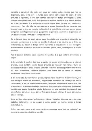 tranqüila e agradável não pode nem deve ser medida pelos minutos que nela se
dispensam, pois, como todo o mundo sabe, comer com pressa dá úlcera. O sono
profundo e reparador, o sono sem sonhos, está fora do tempo cronológico; e, como
também toda gente sabe, nada mais próprio do homem insone do que prestar atenção
ao tic-tac do relógio. É o relógio do corvo de Edgar Allan Poe que diz: nevermore,
nevermore... Para não falar da mais sagrada e abissal das experiências humanas, que
envolve corpo e alma de maneira indissociável, a experiência amorosa, que os poetas
comparam a um fogo inextinguível que permite às gerações seguirem-se às gerações em
um desafio lançado à finitude do tempo individual.
Se o discurso parar por aqui, parece estar formulada uma proposta de disjunção: ou
controlar tecnicamente o tempo, no sentido de abreviá-lo ao máximo até o limite do
instantâneo; ou deixar o tempo correr ignorando e esquecendo a sua passagem.
Produtividade e aceleração estariam de um lado; prazer, lazer, contemplação e criação
do outro.
Mas é possível dialetizar esse esquema de opostos. É o que tentarei brevemente a
seguir.
1. De um lado, é possível dizer que a rapidez no acesso à informação, que a Internet
propicia, serve também àquele desejo profundo de reservar mais tempo "livre" às
atividades criativas ou ainda ao dolce farniente. Trabalhar depressa para trabalhar menos
ou, mais exatamente, trabalhar depressa para enfim sair da esfera do trabalho
socialmente compulsório e controlado.
2. De outro lado, é possível dizer que os próprios meios eletrônicos de comunicação, nas
suas múltiplas formas de multimeios, proporcionam momentos de satisfação de nossas
curiosidades; e, em um nível humano superior, propiciam momentos de interlocução com
o semelhante, os sempre almejados momentos de comunicação, efeito nada desprezível,
considerando quanto é grande a solidão do homem em uma sociedade de massas. E aqui
se desfaria o paradoxo: o que parece feito para abreviar o tempo é usado para deixar
passar o tempo.
Acho as duas alternativas perfeitamente viáveis. Trabalhar depressa para não mais
trabalhar (alternativa 1); ou poupar e deixar passar ao mesmo tempo o tempo
(alternativa 2).
Enfim, para cair, como se diz com metáfora expressiva, para "cair na realidade", eu
terminaria propondo esta última questão:
 